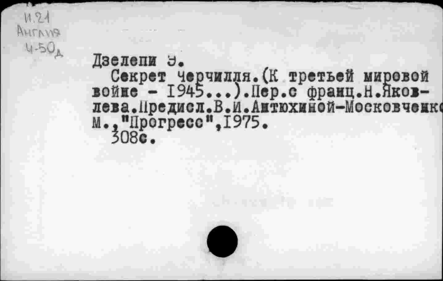 ﻿И,7.4 Ьиплу»
Ц-50л
Дзелепи а.
Секрет Черчилля.(К третьей мировой юйие - 1945...).Пер.с франц.Н.Яковлева.Иредисл.В.И. Аитюхиной-Московчеи М.,"Прогресс ”,I975•